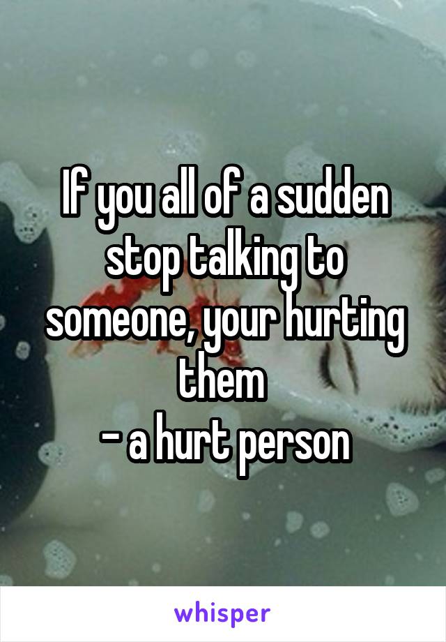 If you all of a sudden stop talking to someone, your hurting them 
- a hurt person