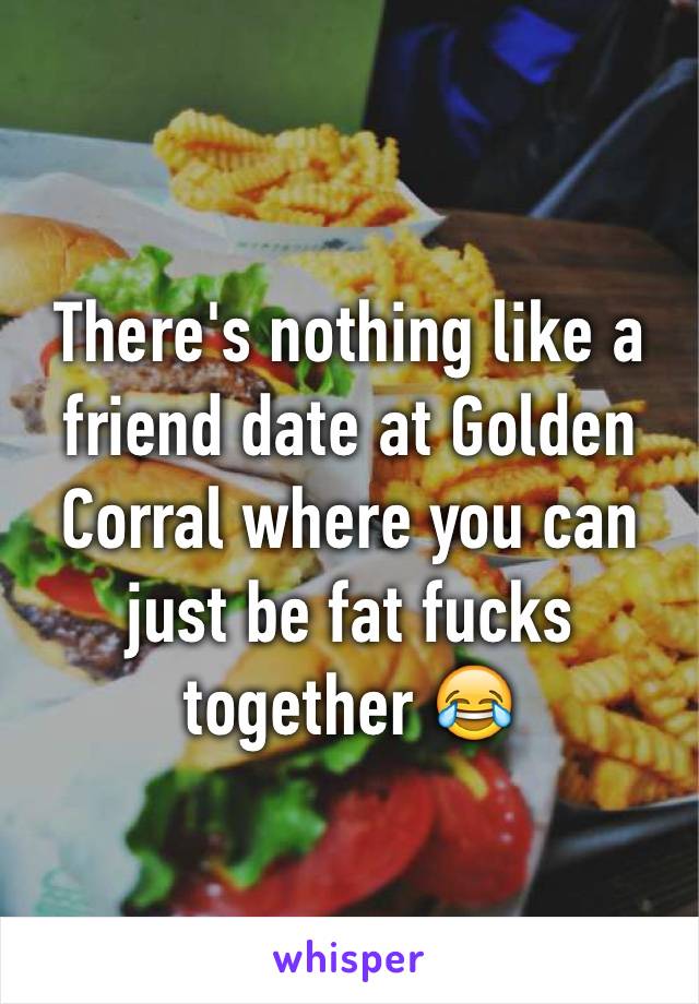 There's nothing like a friend date at Golden Corral where you can just be fat fucks together 😂