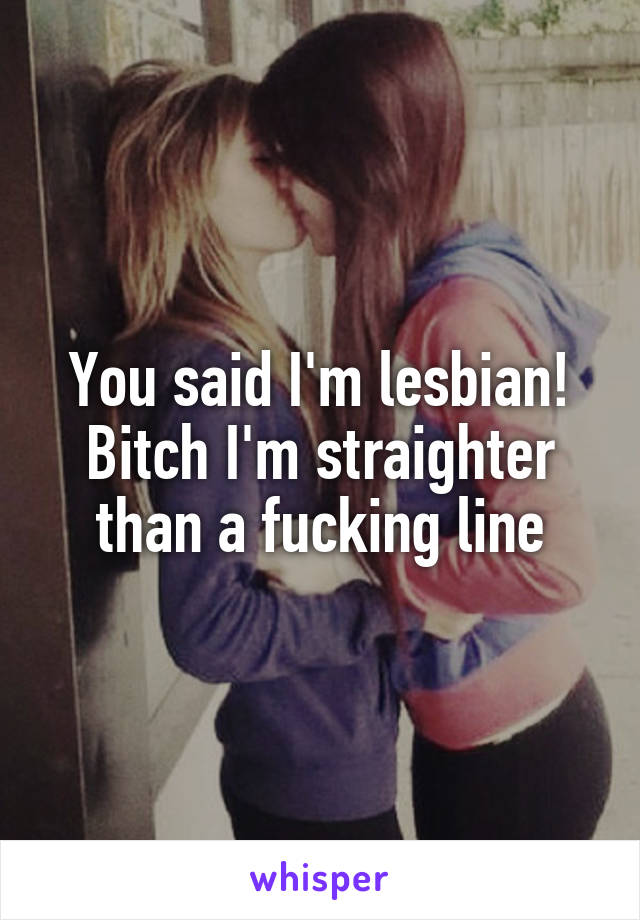 You said I'm lesbian! Bitch I'm straighter than a fucking line