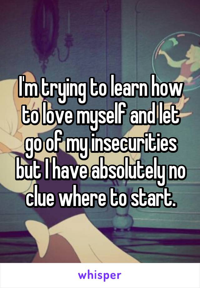 I'm trying to learn how to love myself and let go of my insecurities but I have absolutely no clue where to start.