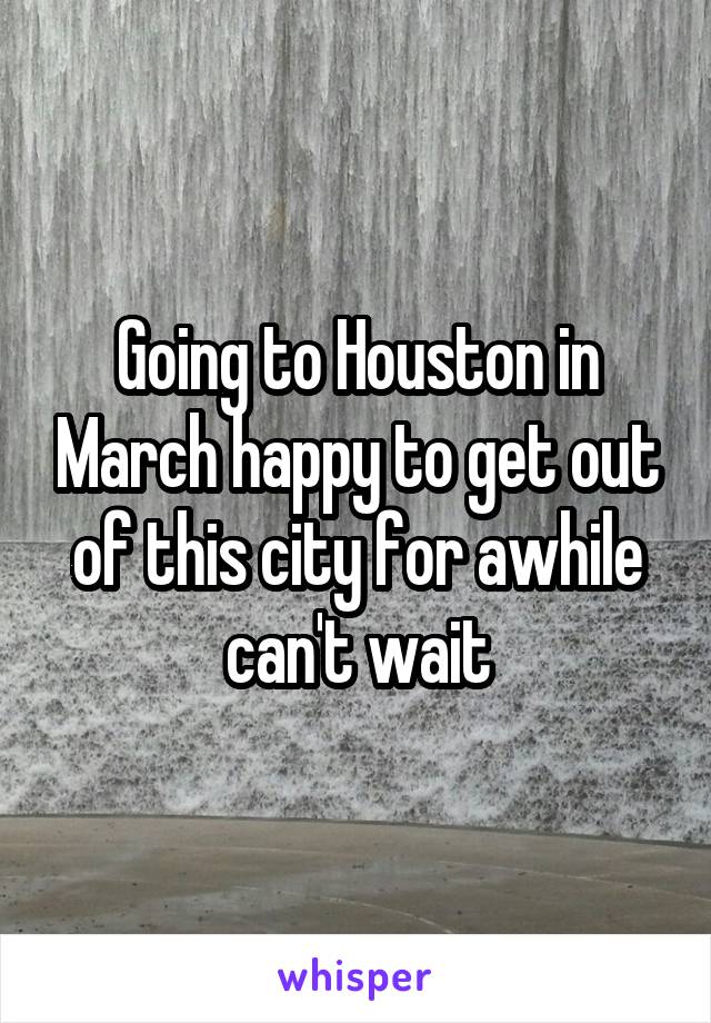 Going to Houston in March happy to get out of this city for awhile can't wait