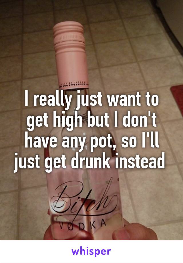 I really just want to get high but I don't have any pot, so I'll just get drunk instead 