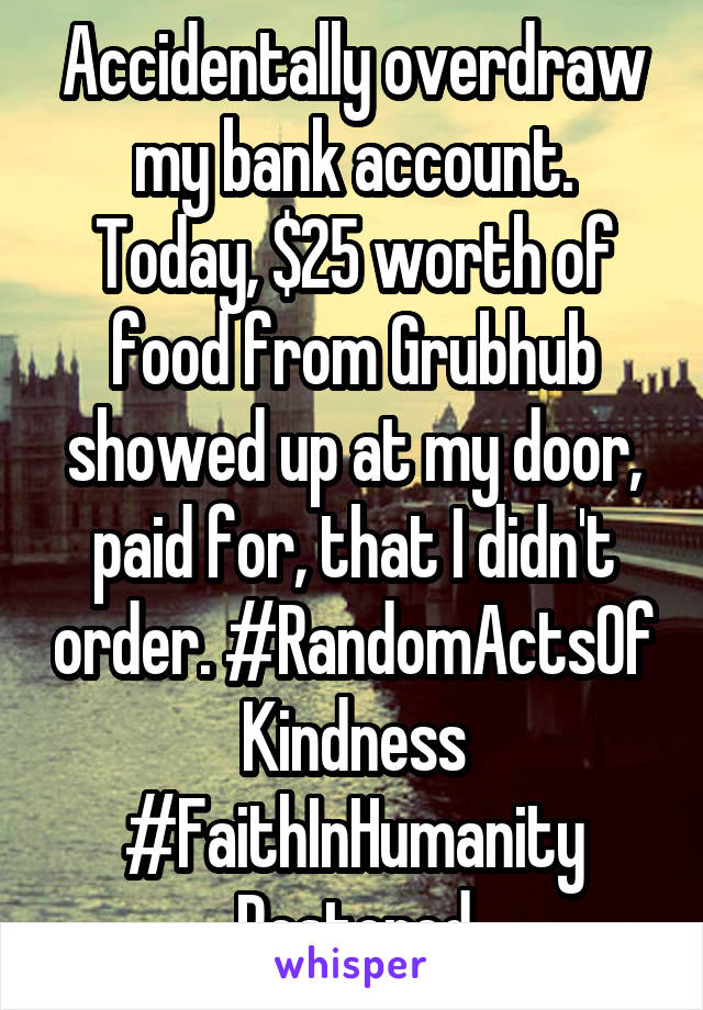 Accidentally overdraw my bank account. Today, $25 worth of food from Grubhub showed up at my door, paid for, that I didn't order. #RandomActsOf
Kindness #FaithInHumanity
Restored