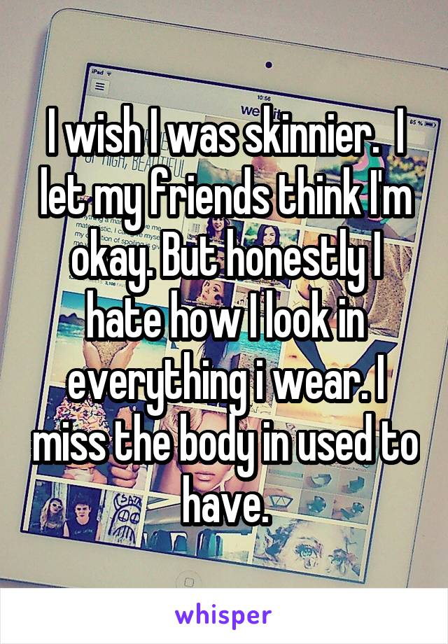 I wish I was skinnier.  I let my friends think I'm okay. But honestly I hate how I look in everything i wear. I miss the body in used to have.