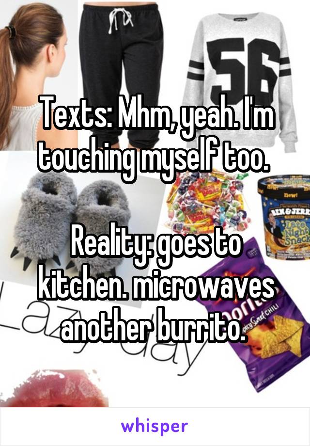 Texts: Mhm, yeah. I'm touching myself too. 

Reality: goes to kitchen. microwaves another burrito. 