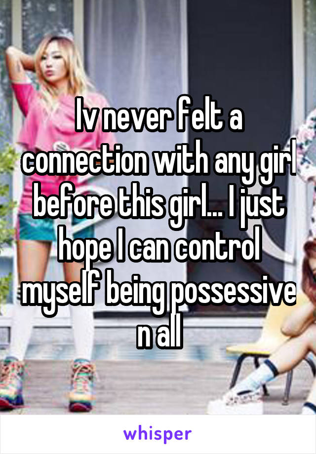 Iv never felt a connection with any girl before this girl... I just hope I can control myself being possessive n all