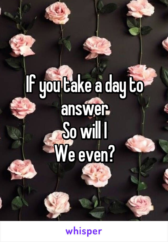 If you take a day to answer
So will I
We even?