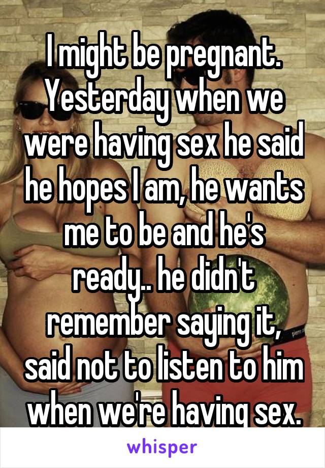 I might be pregnant.
Yesterday when we were having sex he said he hopes I am, he wants me to be and he's ready.. he didn't remember saying it, said not to listen to him when we're having sex.