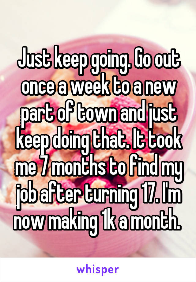 Just keep going. Go out once a week to a new part of town and just keep doing that. It took me 7 months to find my job after turning 17. I'm now making 1k a month. 