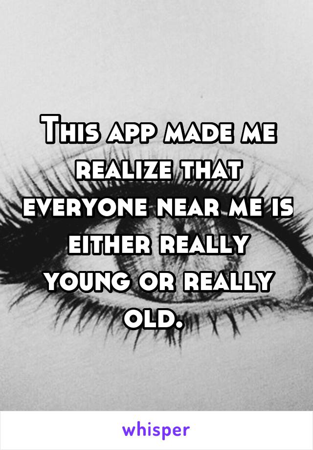 This app made me realize that everyone near me is either really young or really old. 