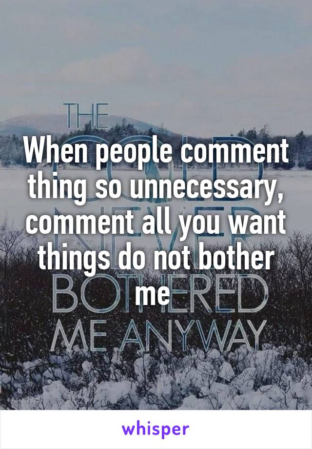 When people comment thing so unnecessary, comment all you want things do not bother me 