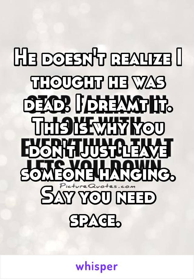 He doesn't realize I thought he was dead. I dreamt it. This is why you don't just leave someone hanging. Say you need space. 