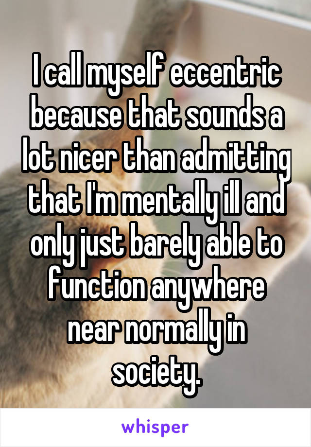 I call myself eccentric because that sounds a lot nicer than admitting that I'm mentally ill and only just barely able to function anywhere near normally in society.