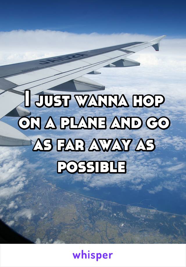 I just wanna hop on a plane and go as far away as possible 