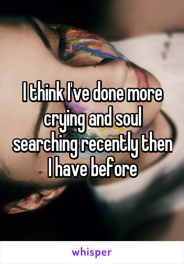 I think I've done more crying and soul searching recently then I have before