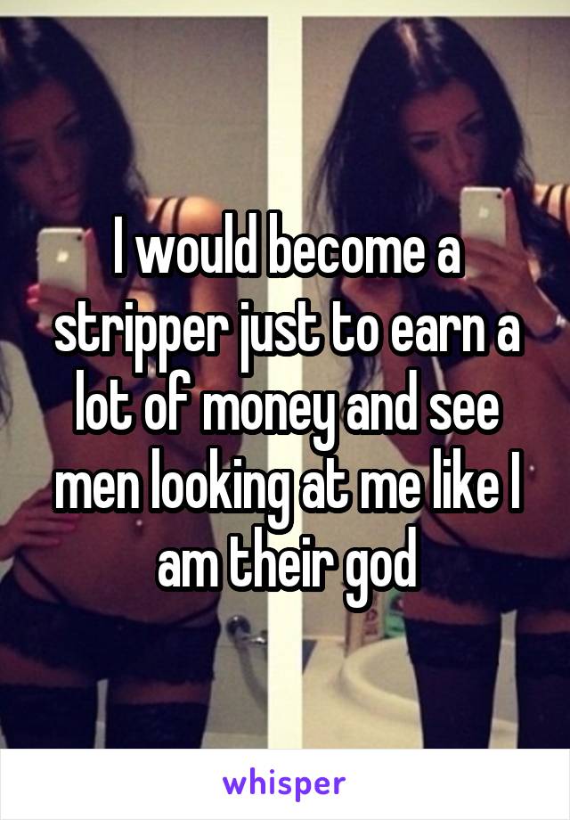 I would become a stripper just to earn a lot of money and see men looking at me like I am their god