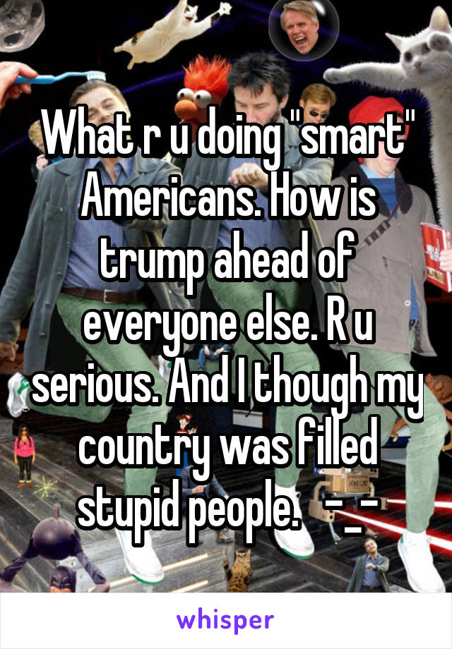 What r u doing "smart" Americans. How is trump ahead of everyone else. R u serious. And I though my country was filled stupid people.   -_-