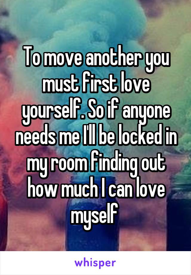 To move another you must first love yourself. So if anyone needs me I'll be locked in my room finding out how much I can love myself 