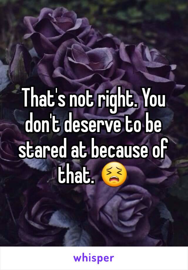 That's not right. You don't deserve to be stared at because of that. 😣