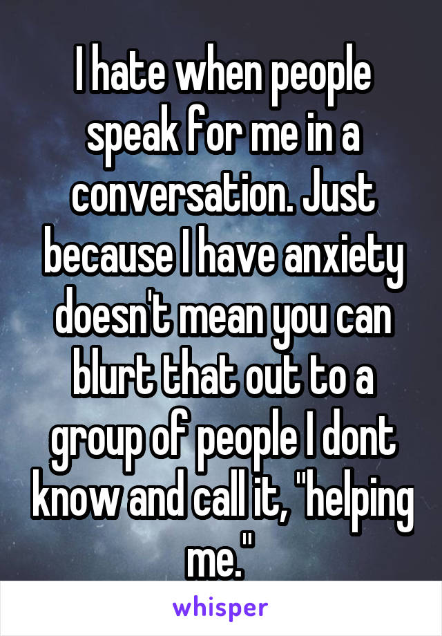 I hate when people speak for me in a conversation. Just because I have anxiety doesn't mean you can blurt that out to a group of people I dont know and call it, "helping me." 