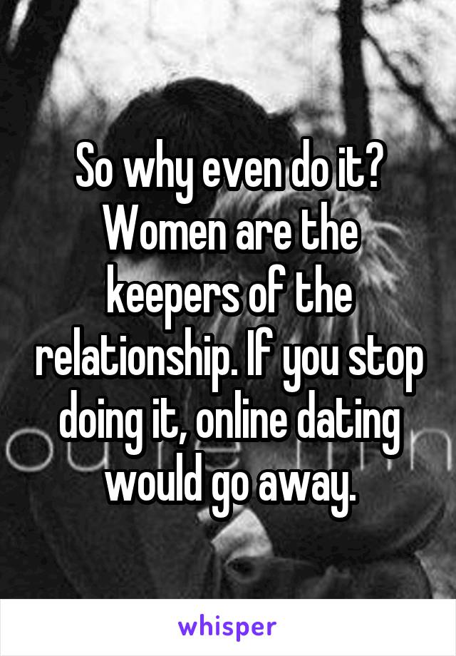 So why even do it?
Women are the keepers of the relationship. If you stop doing it, online dating would go away.