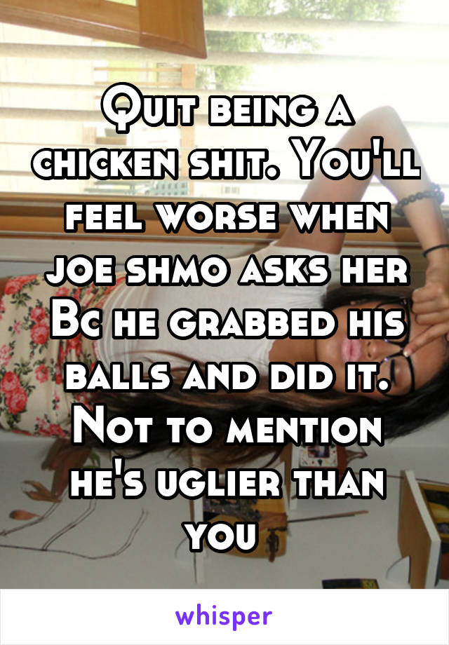 Quit being a chicken shit. You'll feel worse when joe shmo asks her Bc he grabbed his balls and did it. Not to mention he's uglier than you 