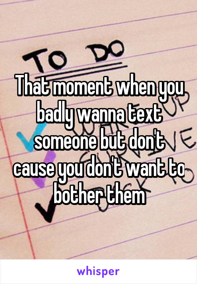 That moment when you badly wanna text someone but don't cause you don't want to bother them