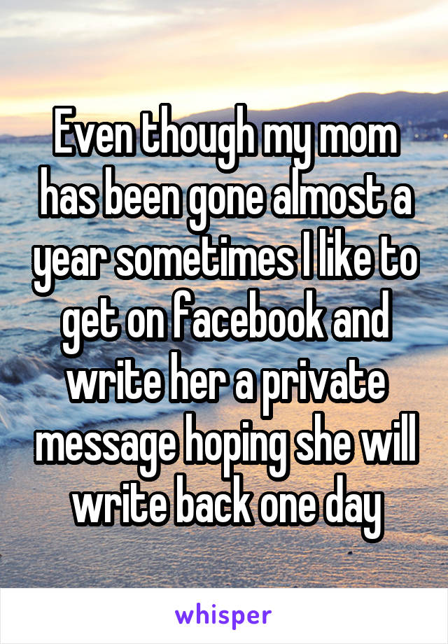 Even though my mom has been gone almost a year sometimes I like to get on facebook and write her a private message hoping she will write back one day