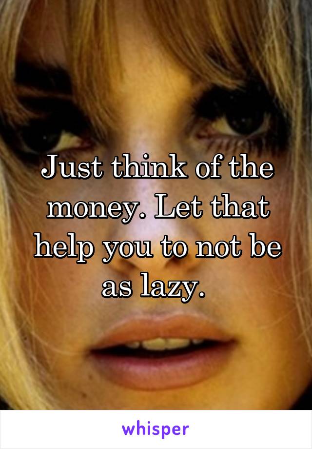 Just think of the money. Let that help you to not be as lazy. 