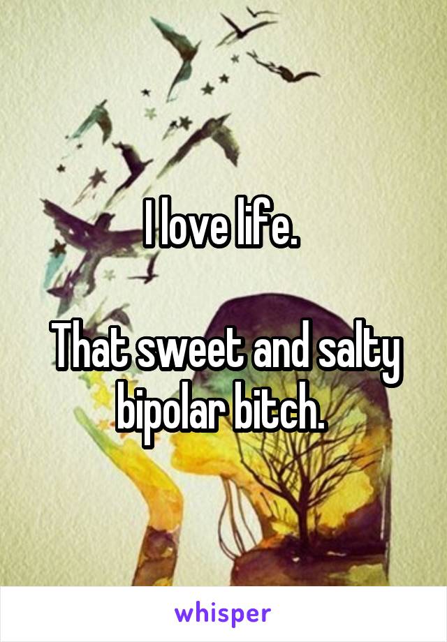 I love life. 

That sweet and salty bipolar bitch. 