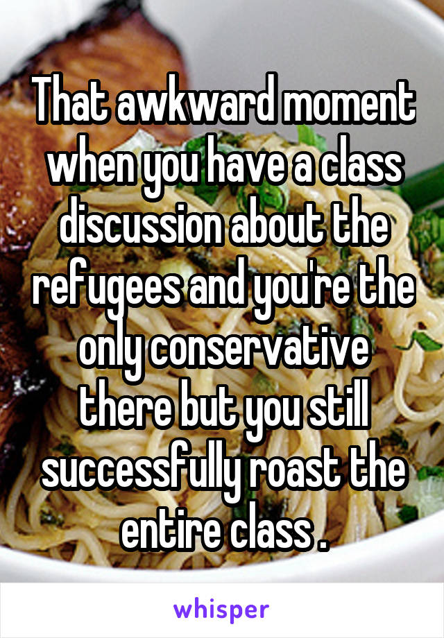 That awkward moment when you have a class discussion about the refugees and you're the only conservative there but you still successfully roast the entire class .