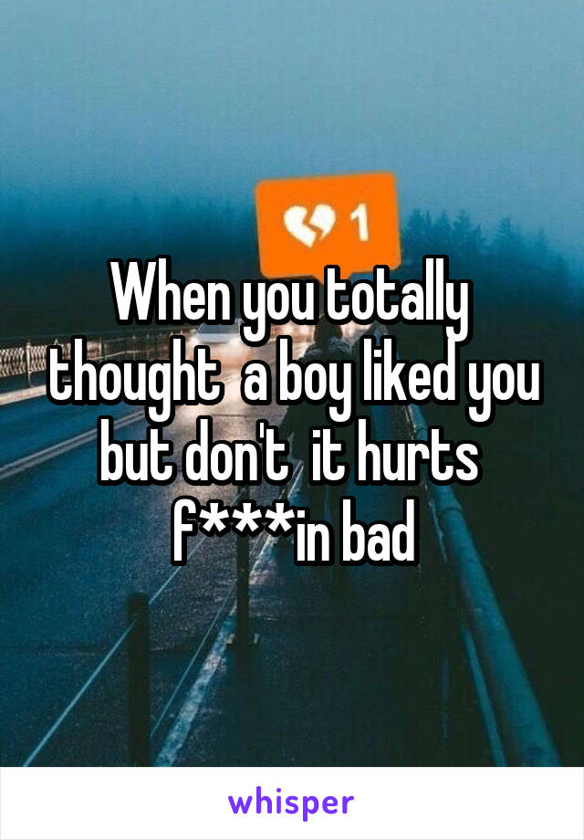 When you totally  thought  a boy liked you but don't  it hurts  f***in bad