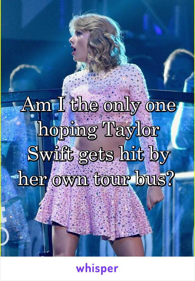 Am I the only one hoping Taylor Swift gets hit by her own tour bus? 