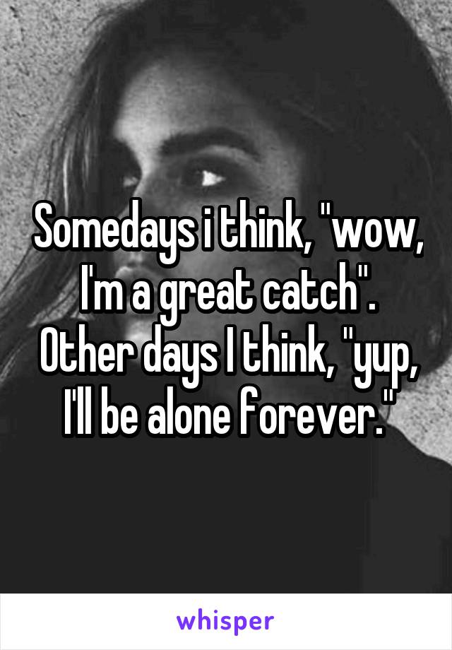 Somedays i think, "wow, I'm a great catch". Other days I think, "yup, I'll be alone forever."