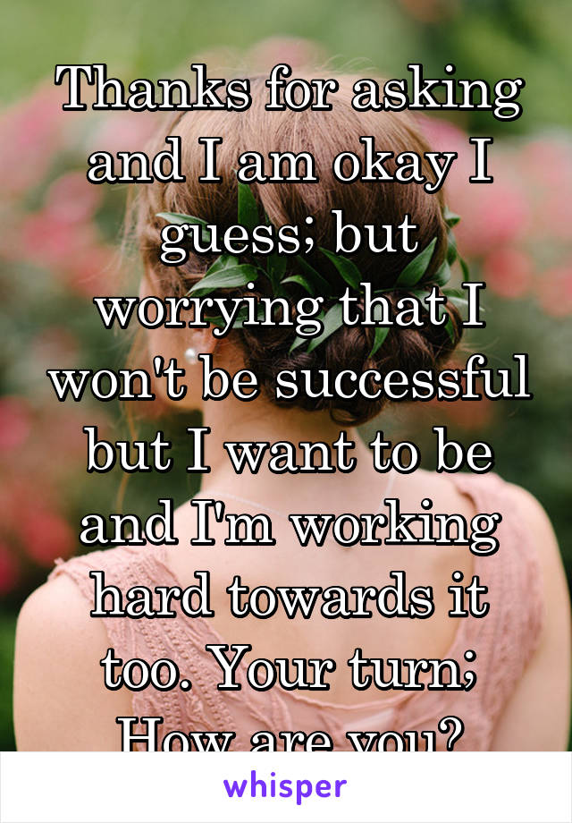 Thanks for asking and I am okay I guess; but worrying that I won't be successful but I want to be and I'm working hard towards it too. Your turn; How are you?