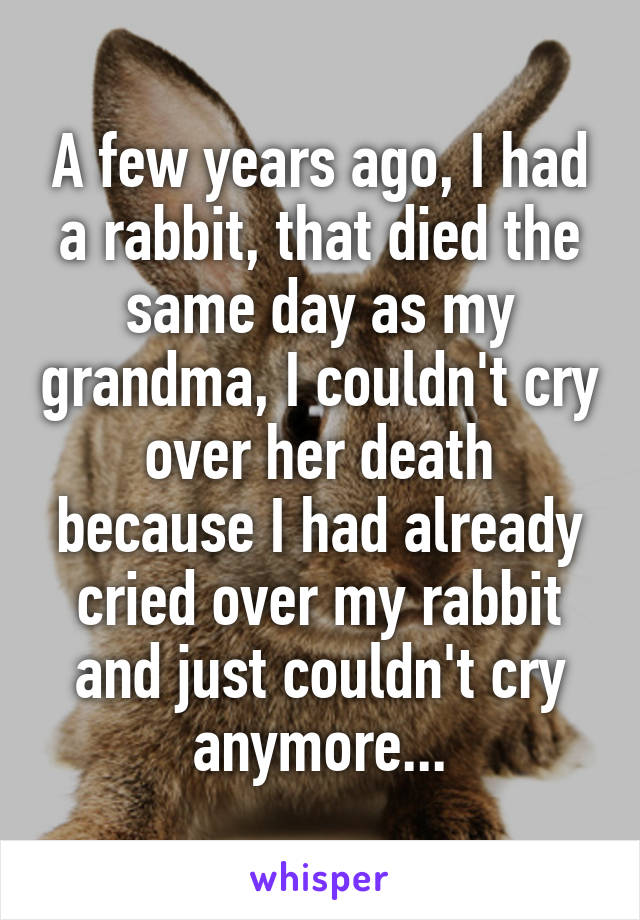 A few years ago, I had a rabbit, that died the same day as my grandma, I couldn't cry over her death because I had already cried over my rabbit and just couldn't cry anymore...