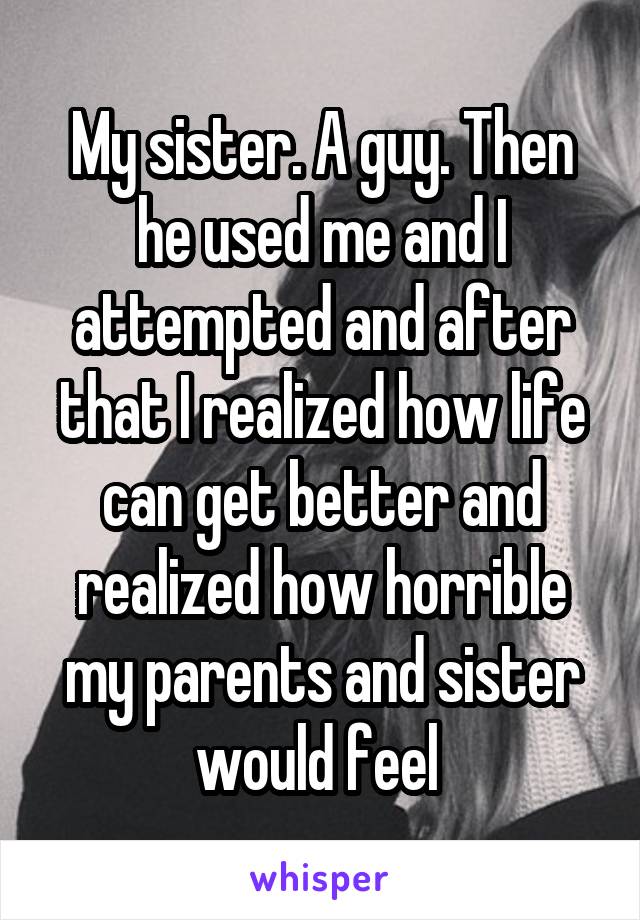 My sister. A guy. Then he used me and I attempted and after that I realized how life can get better and realized how horrible my parents and sister would feel 