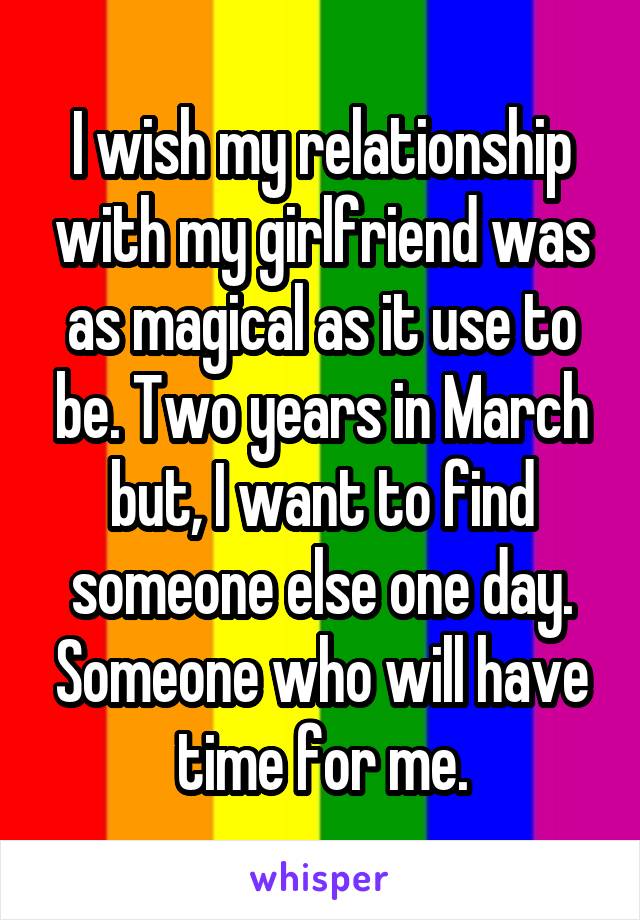 I wish my relationship with my girlfriend was as magical as it use to be. Two years in March but, I want to find someone else one day. Someone who will have time for me.