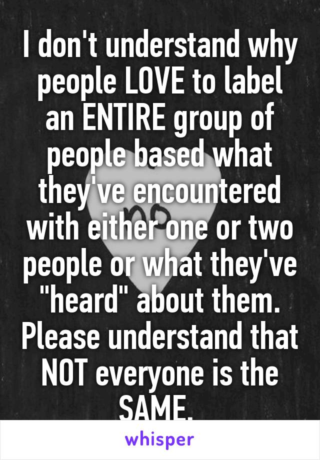 I don't understand why people LOVE to label an ENTIRE group of people based what they've encountered with either one or two people or what they've "heard" about them. Please understand that NOT everyone is the SAME. 
