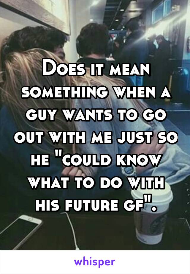 Does it mean something when a guy wants to go out with me just so he "could know what to do with his future gf".