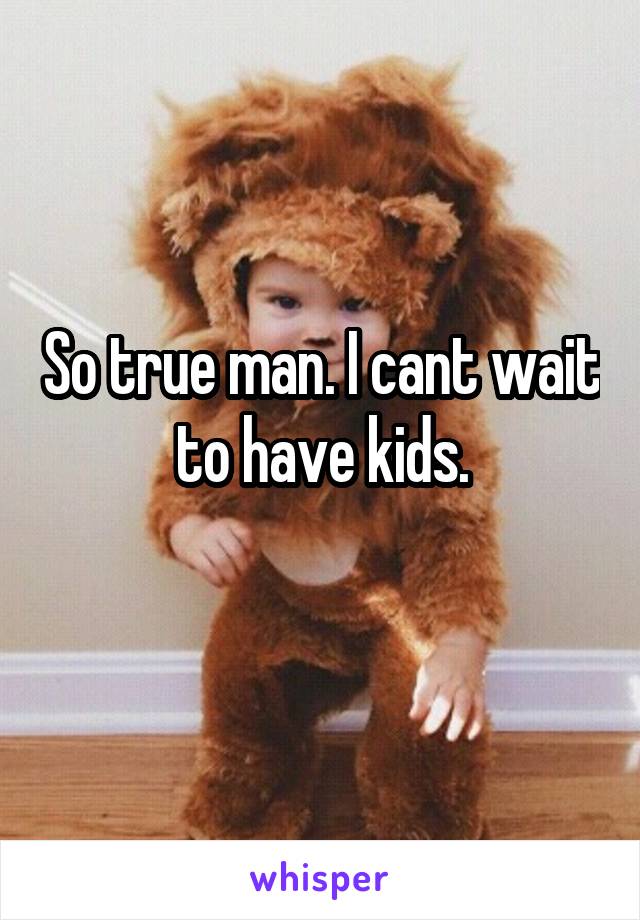 So true man. I cant wait to have kids.
