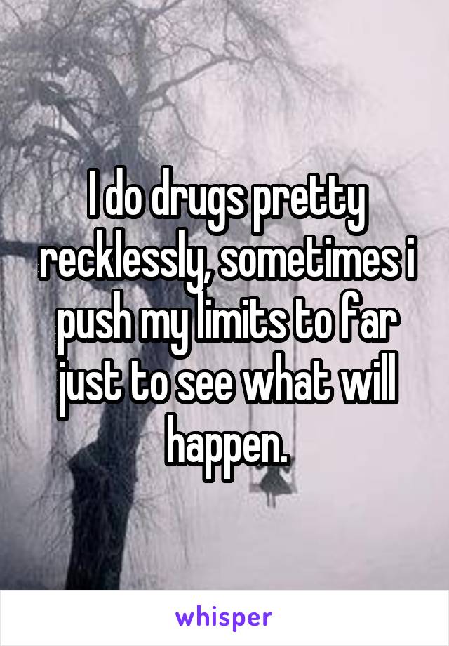 I do drugs pretty recklessly, sometimes i push my limits to far just to see what will happen.