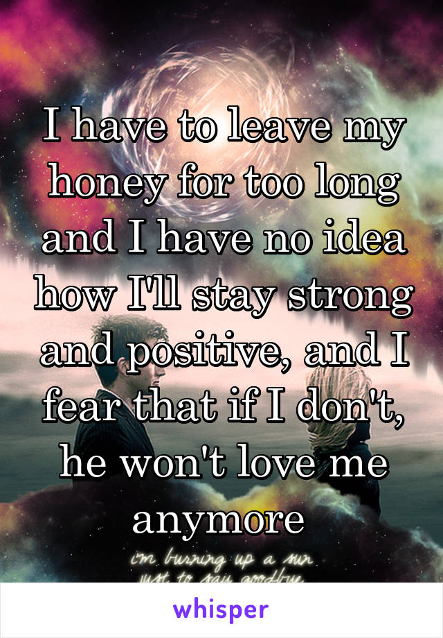 I have to leave my honey for too long and I have no idea how I'll stay strong and positive, and I fear that if I don't, he won't love me anymore 