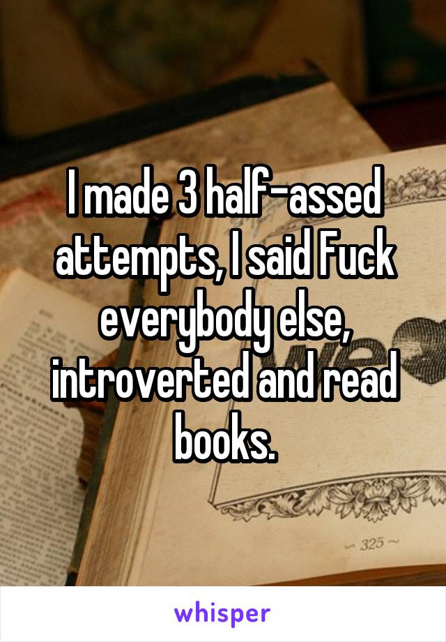 I made 3 half-assed attempts, I said Fuck everybody else, introverted and read books.