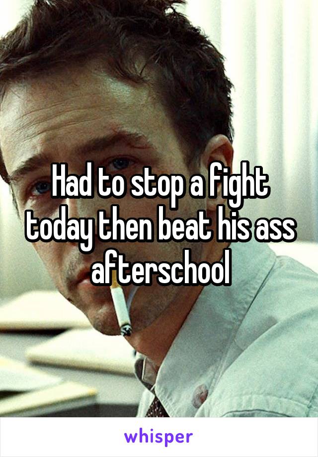 Had to stop a fight today then beat his ass afterschool