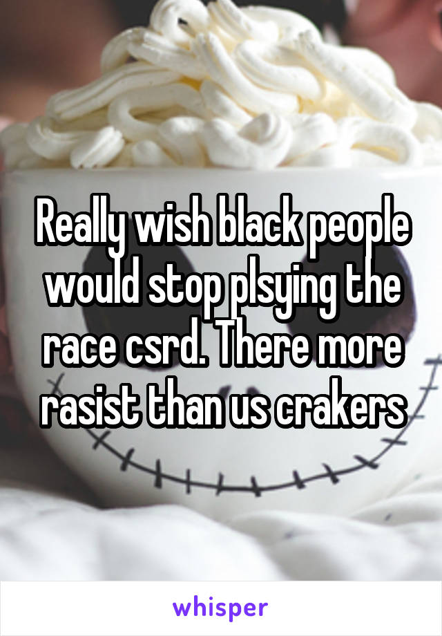 Really wish black people would stop plsying the race csrd. There more rasist than us crakers