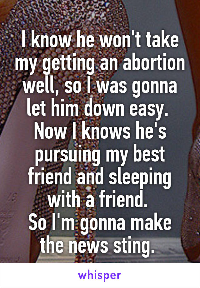 I know he won't take my getting an abortion well, so I was gonna let him down easy.  Now I knows he's pursuing my best friend and sleeping with a friend. 
So I'm gonna make the news sting. 
