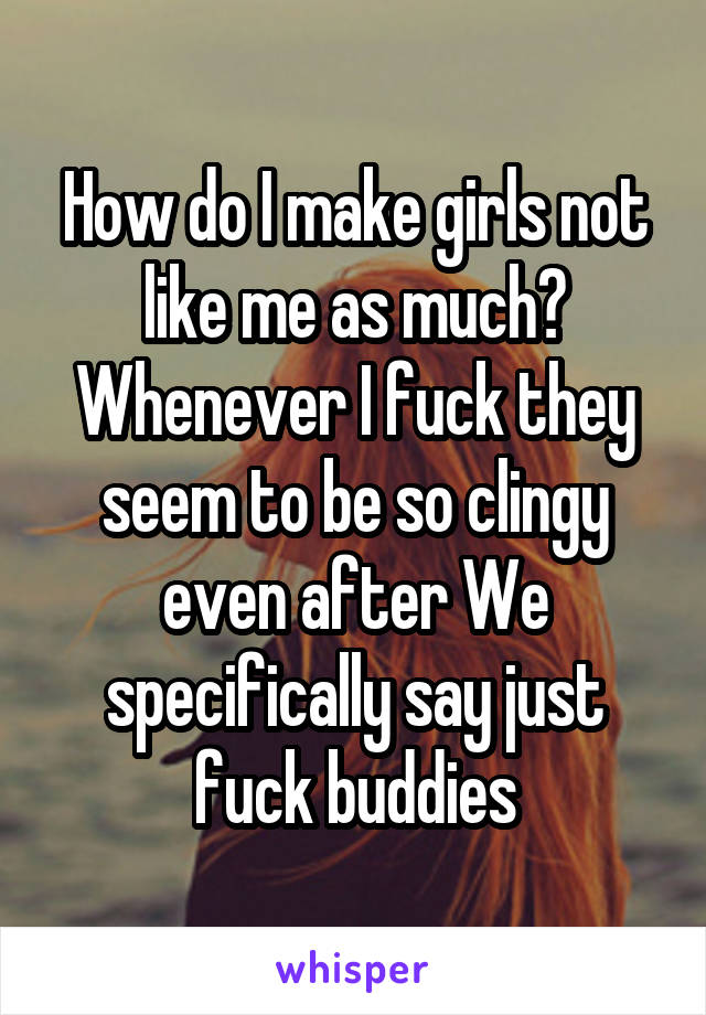 How do I make girls not like me as much? Whenever I fuck they seem to be so clingy even after We specifically say just fuck buddies