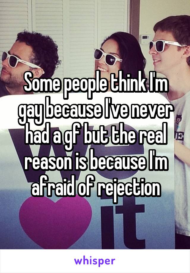 Some people think I'm gay because I've never had a gf but the real reason is because I'm afraid of rejection