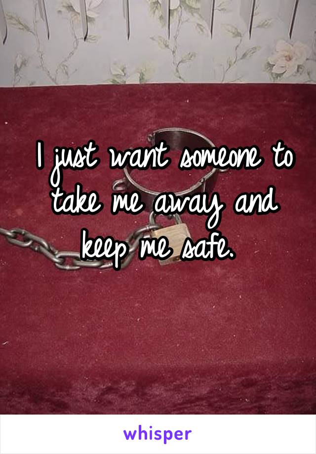 I just want someone to take me away and keep me safe. 
